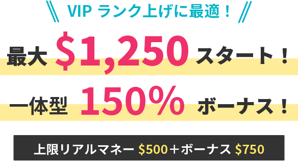 VIPランク上げに最適！ 最大$1,250スタート！ 一体型150%ボーナス！ 上限リアルマネー＄500+ボーナス＄750